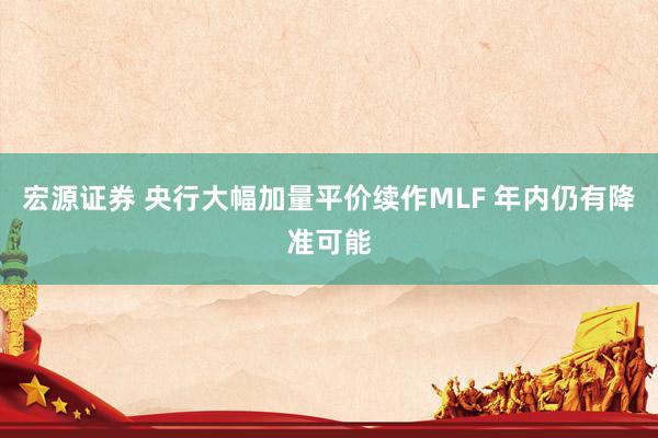宏源证券 央行大幅加量平价续作MLF 年内仍有降准可能