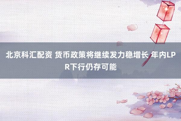 北京科汇配资 货币政策将继续发力稳增长 年内LPR下行仍存可能