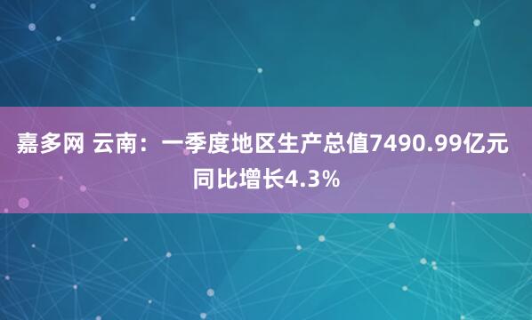 嘉多网 云南：一季度地区生产总值7490.99亿元 同比增长4.3%