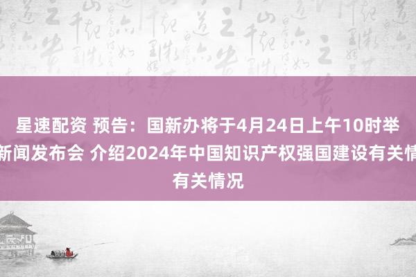 星速配资 预告：国新办将于4月24日上午10时举行新闻发布会 介绍2024年中国知识产权强国建设有关情况