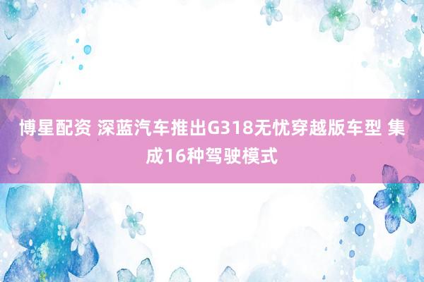 博星配资 深蓝汽车推出G318无忧穿越版车型 集成16种驾驶模式