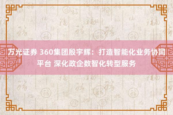 万光证券 360集团殷宇辉：打造智能化业务协同平台 深化政企数智化转型服务
