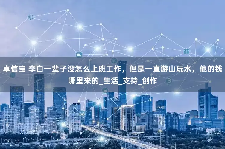 卓信宝 李白一辈子没怎么上班工作，但是一直游山玩水，他的钱哪里来的_生活_支持_创作