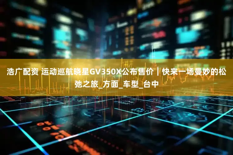 浩广配资 运动巡航晓星GV350X公布售价︱快来一场曼妙的松弛之旅_方面_车型_台中