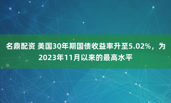 名鼎配资 美国30年期国债收益率升至5.02%，为2023年11月以来的最高水平