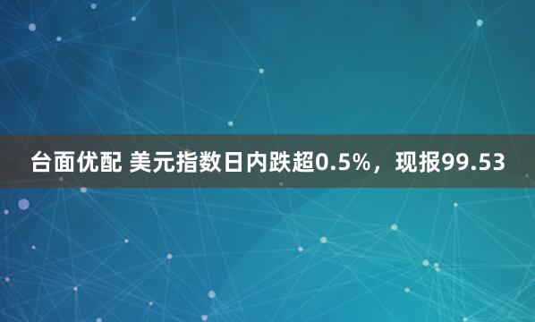 台面优配 美元指数日内跌超0.5%，现报99.53