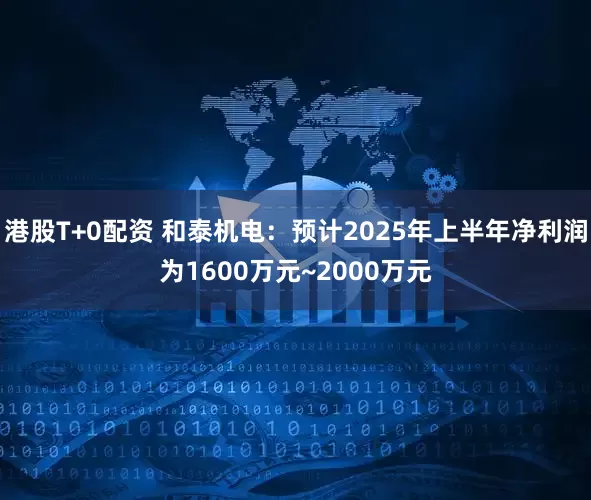 港股T+0配资 和泰机电：预计2025年上半年净利润为1600万元~2000万元