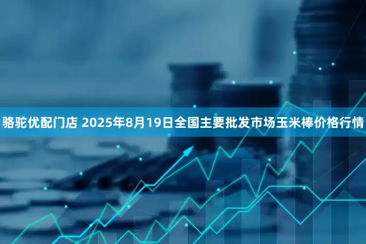 骆驼优配门店 2025年8月19日全国主要批发市场玉米棒价格行情
