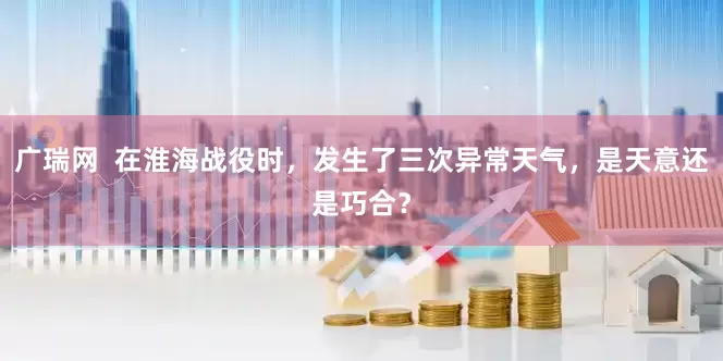 广瑞网  在淮海战役时，发生了三次异常天气，是天意还是巧合？