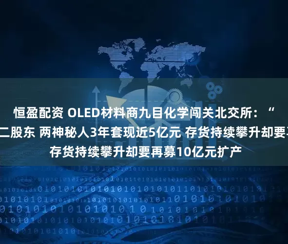 恒盈配资 OLED材料商九目化学闯关北交所：“露笑系”儿媳为二股东 两神秘人3年套现近5亿元 存货持续攀升却要再募10亿元扩产