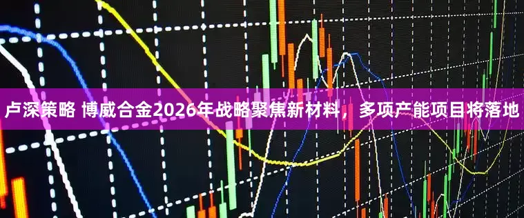 卢深策略 博威合金2026年战略聚焦新材料，多项产能项目将落地