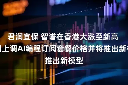 君润宜保 智谱在香港大涨至新高 公司上调AI编程订阅套餐价格并将推出新模型